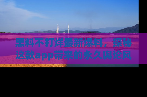 黑料不打烊最新爆料，探秘这款app带来的永久舆论风暴