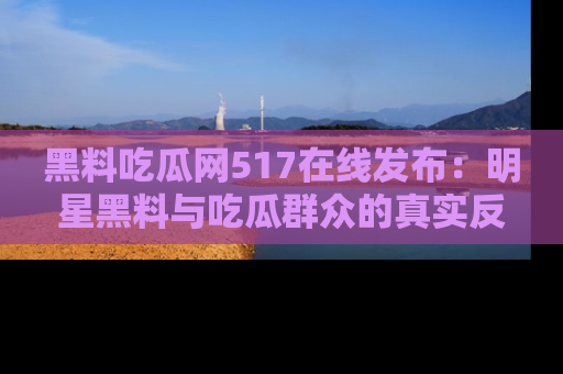 黑料吃瓜网517在线发布：明星黑料与吃瓜群众的真实反应