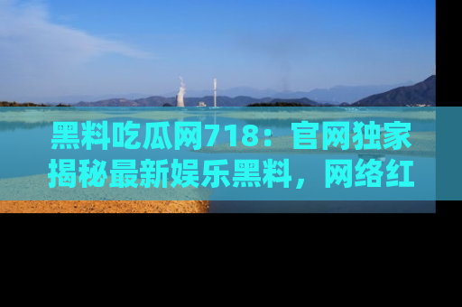黑料吃瓜网718：官网独家揭秘最新娱乐黑料，网络红人齐聚一堂！