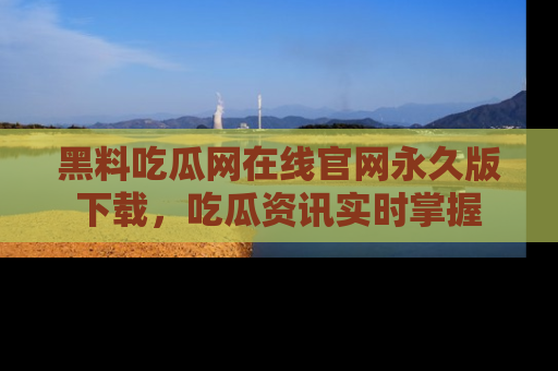 黑料吃瓜网在线官网永久版下载，吃瓜资讯实时掌握