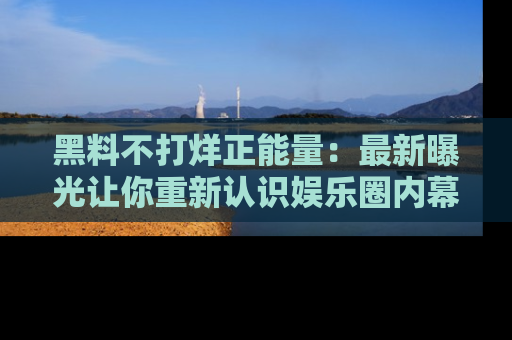 黑料不打烊正能量：最新曝光让你重新认识娱乐圈内幕！