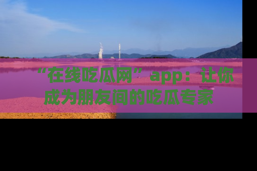 “在线吃瓜网”app:让你成为朋友间的吃瓜专家