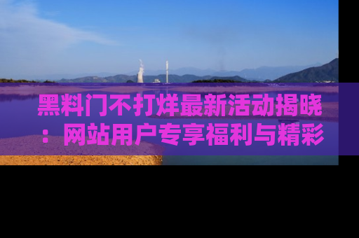 黑料门不打烊最新活动揭晓：网站用户专享福利与精彩内容抢先看