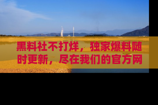 黑料社不打烊，独家爆料随时更新，尽在我们的官方网站网址！