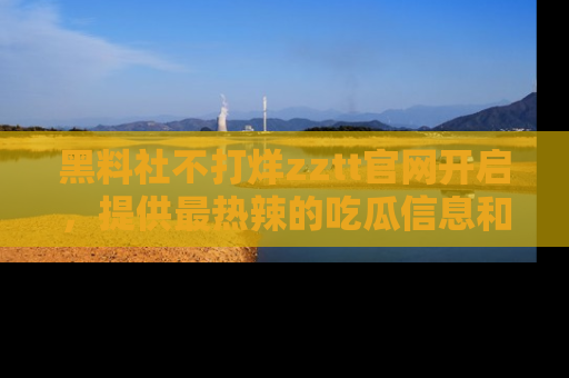 黑料社不打烊zztt官网开启，提供最热辣的吃瓜信息和黑料分享！