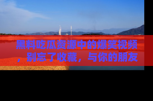 黑料吃瓜资源中的爆笑视频，别忘了收藏，与你的朋友一起分享乐趣！