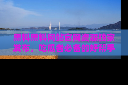 黑料黑料网站官网资源独家发布，吃瓜者必备的好帮手