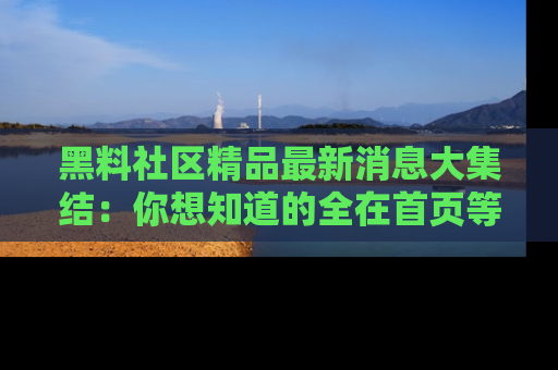 黑料社区精品最新消息大集结：你想知道的全在首页等你探索！