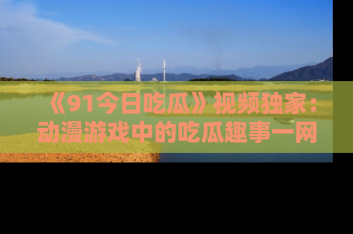 《91今日吃瓜》视频独家:动漫游戏中的吃瓜趣事一网打尽!