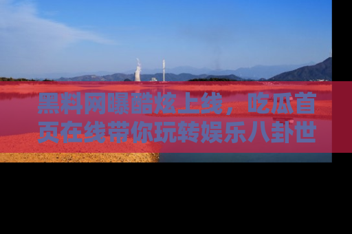 黑料网曝酷炫上线，吃瓜首页在线带你玩转娱乐八卦世界