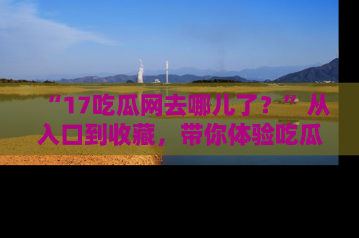 “17吃瓜网去哪儿了?”从入口到收藏,带你体验吃瓜新风潮!