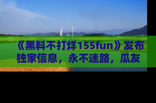 《黑料不打烊155fun》发布独家信息,永不迷路,瓜友们的最佳选择!