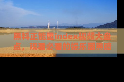 黑料正能量index视频大盘点，观看必看的娱乐圈黑暗与光明！