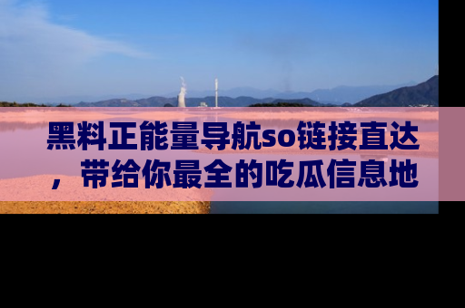 黑料正能量导航so链接直达，带给你最全的吃瓜信息地址，快来一起分享吧！