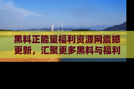 黑料正能量福利资源网震撼更新，汇聚更多黑料与福利！