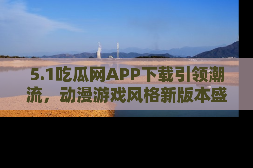 5.1吃瓜网APP下载引领潮流,动漫游戏风格新版本盛情发布!
