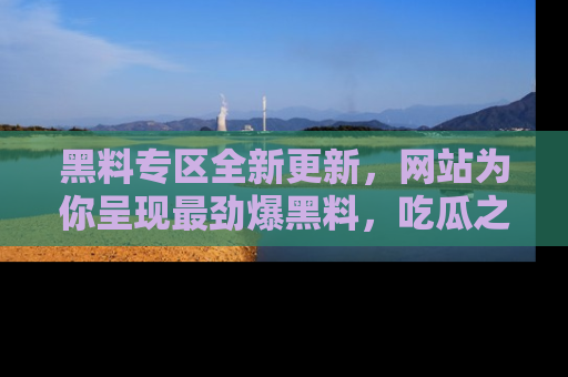 黑料专区全新更新，网站为你呈现最劲爆黑料，吃瓜之旅从这里开始！