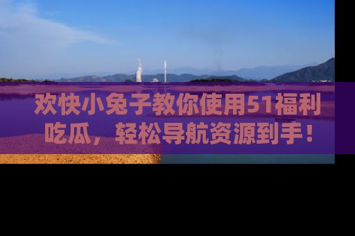 欢快小兔子教你使用51福利吃瓜，轻松导航资源到手！
