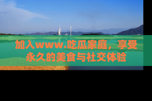加入www.吃瓜家庭，享受永久的美食与社交体验
