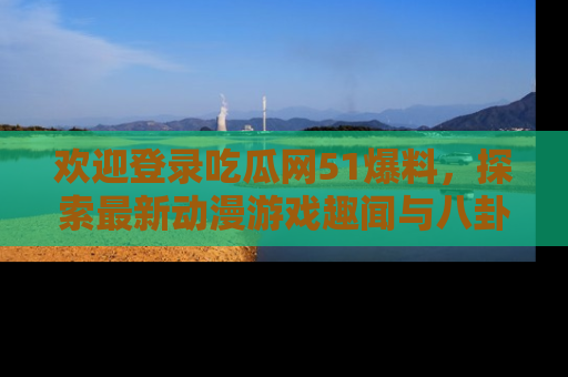 欢迎登录吃瓜网51爆料，探索最新动漫游戏趣闻与八卦！