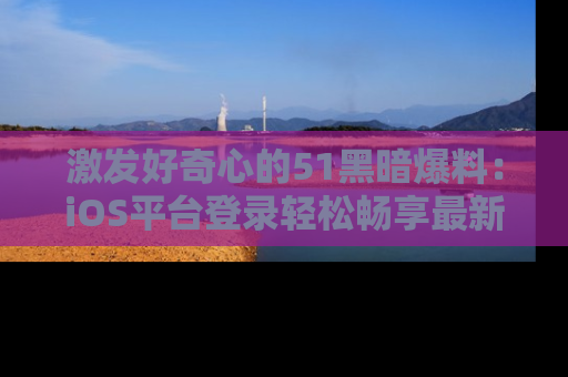 激发好奇心的51黑暗爆料：iOS平台登录轻松畅享最新八卦，刷新你的宠儿清单！