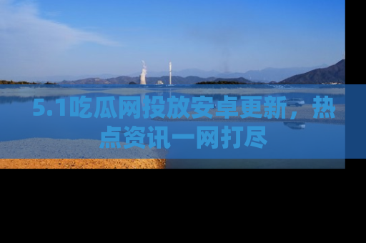 5.1吃瓜网投放安卓更新,热点资讯一网打尽