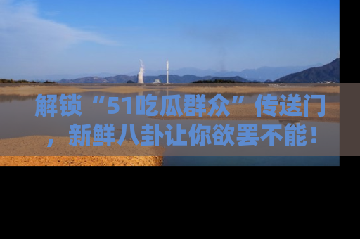 解锁“51吃瓜群众”传送门，新鲜八卦让你欲罢不能！