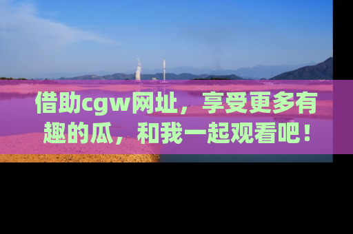 借助cgw网址，享受更多有趣的瓜，和我一起观看吧！
