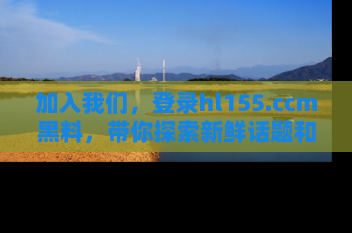 加入我们，登录hl155.ccm黑料，带你探索新鲜话题和黑料趣事！