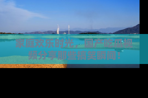 家庭欢乐时光，国产吃瓜视频分享那些搞笑瞬间！