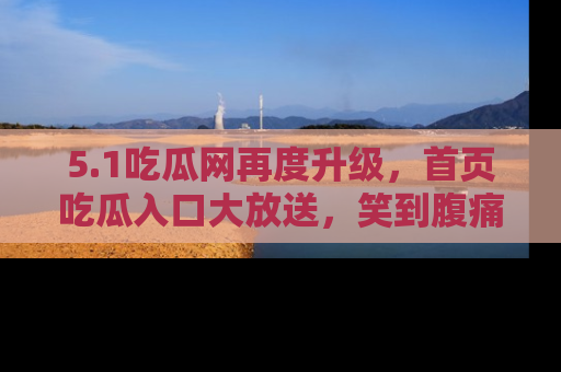 5.1吃瓜网再度升级,首页吃瓜入口大放送,笑到腹痛的秘密等你来!
