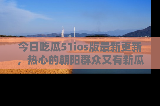 今日吃瓜51ios版最新更新，热心的朝阳群众又有新瓜要分享啦！