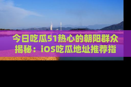 今日吃瓜51热心的朝阳群众揭秘：iOS吃瓜地址推荐指南！