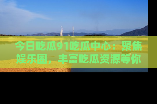 今日吃瓜91吃瓜中心：聚焦娱乐圈，丰富吃瓜资源等你解锁