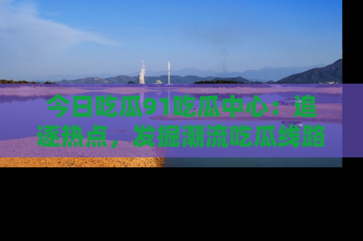 今日吃瓜91吃瓜中心：追逐热点，发掘潮流吃瓜线路！