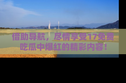 借助导航，尽情享受17免费吃瓜中爆红的精彩内容！