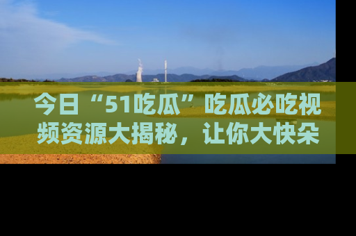今日“51吃瓜”吃瓜必吃视频资源大揭秘，让你大快朵颐不停口！
