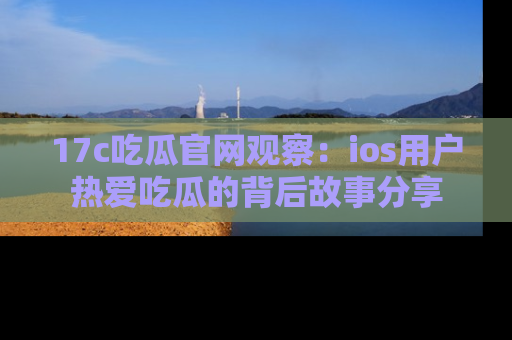 17c吃瓜官网观察：ios用户热爱吃瓜的背后故事分享