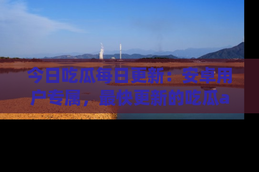 今日吃瓜每日更新：安卓用户专属，最快更新的吃瓜app值得拥有。