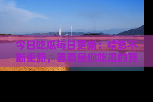 今日吃瓜每日更新：精彩不断更新，首页是你吃瓜的首选！