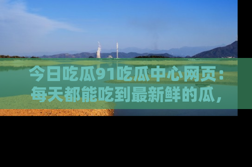 今日吃瓜91吃瓜中心网页：每天都能吃到最新鲜的瓜，八卦互动精彩无限！