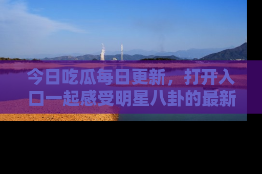 今日吃瓜每日更新，打开入口一起感受明星八卦的最新动态，别说我没告诉你哦！