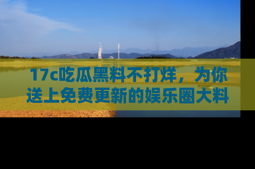 17c吃瓜黑料不打烊,为你送上免费更新的娱乐圈大料!