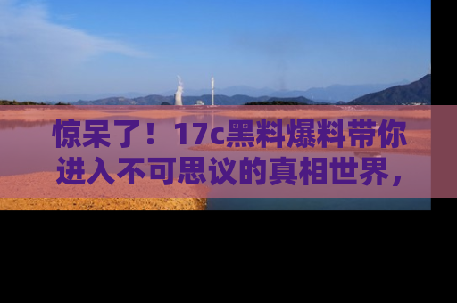 惊呆了！17c黑料爆料带你进入不可思议的真相世界，赶快看链接！