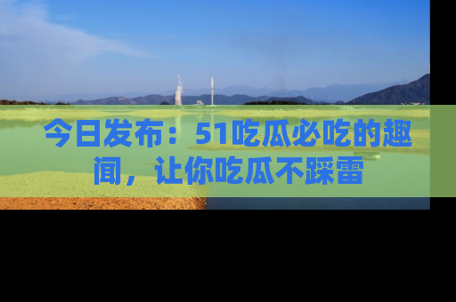 今日发布：51吃瓜必吃的趣闻，让你吃瓜不踩雷