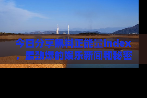 今日分享黑料正能量index，最劲爆的娱乐新闻和秘密等你来发现！