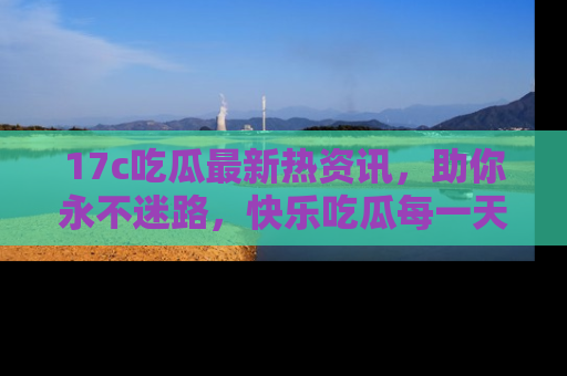 17c吃瓜最新热资讯,助你永不迷路,快乐吃瓜每一天!