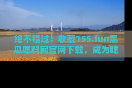 绝不错过！收藏155.fun黑瓜吃料网官网下载，成为吃瓜达人！