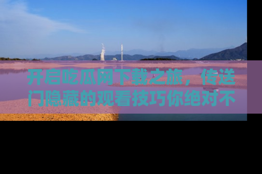 开启吃瓜网下载之旅，传送门隐藏的观看技巧你绝对不能错过！