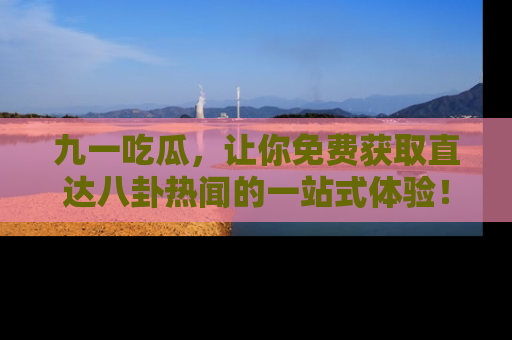 九一吃瓜，让你免费获取直达八卦热闻的一站式体验！